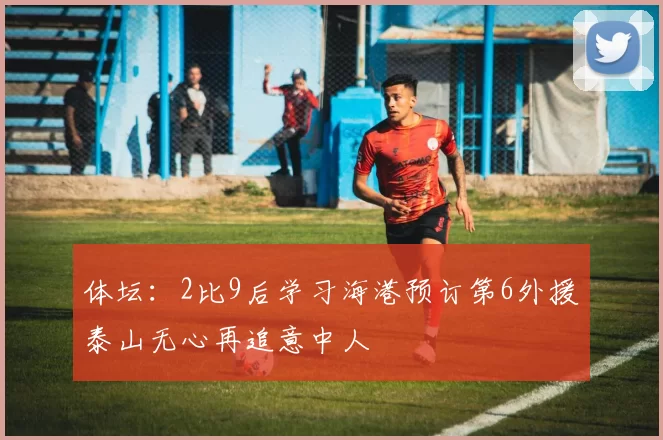 体坛:2比9后学习海港预订第6外援泰山无心再追意中人