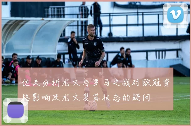 佐夫分析尤文与罗马之战对欧冠资格影响及尤文复苏状态的疑问