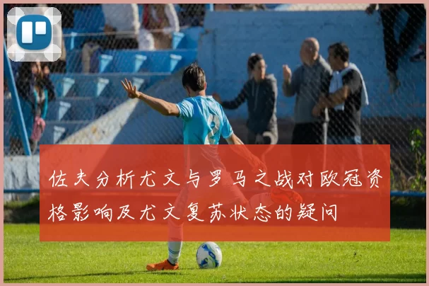 佐夫分析尤文与罗马之战对欧冠资格影响及尤文复苏状态的疑问