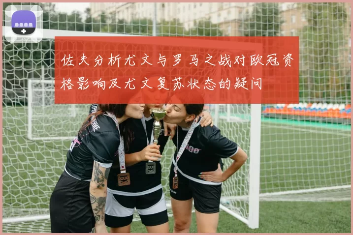 佐夫分析尤文与罗马之战对欧冠资格影响及尤文复苏状态的疑问