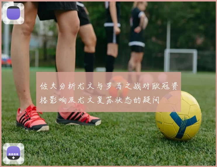 佐夫分析尤文与罗马之战对欧冠资格影响及尤文复苏状态的疑问