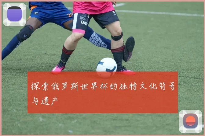 探索俄罗斯世界杯的独特文化符号与遗产