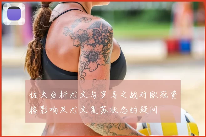 佐夫分析尤文与罗马之战对欧冠资格影响及尤文复苏状态的疑问