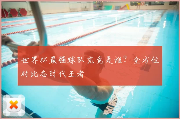 世界杯最强球队究竟是谁？全方位对比各时代王者