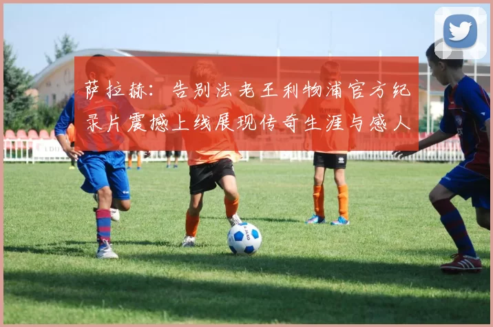 萨拉赫：告别法老王利物浦官方纪录片震撼上线展现传奇生涯与感人时刻