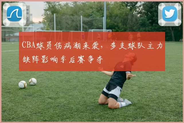 CBA球员伤病潮来袭，多支球队主力缺阵影响季后赛争夺
