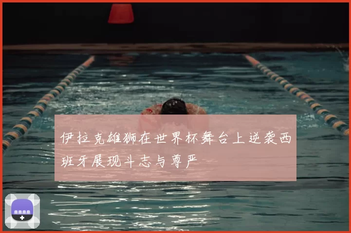 伊拉克雄狮在世界杯舞台上逆袭西班牙展现斗志与尊严