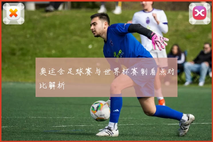 奥运会足球赛与世界杯赛制看点对比解析