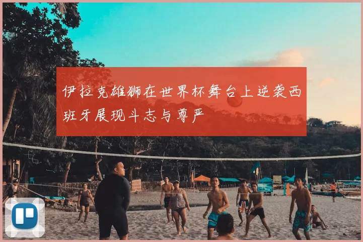伊拉克雄狮在世界杯舞台上逆袭西班牙展现斗志与尊严