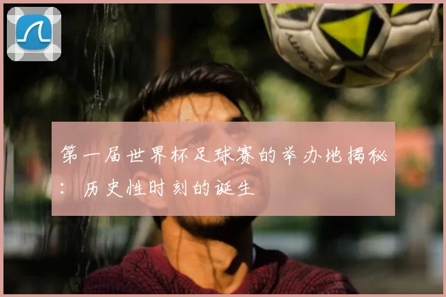 第一届世界杯足球赛的举办地揭秘:历史性时刻的诞生