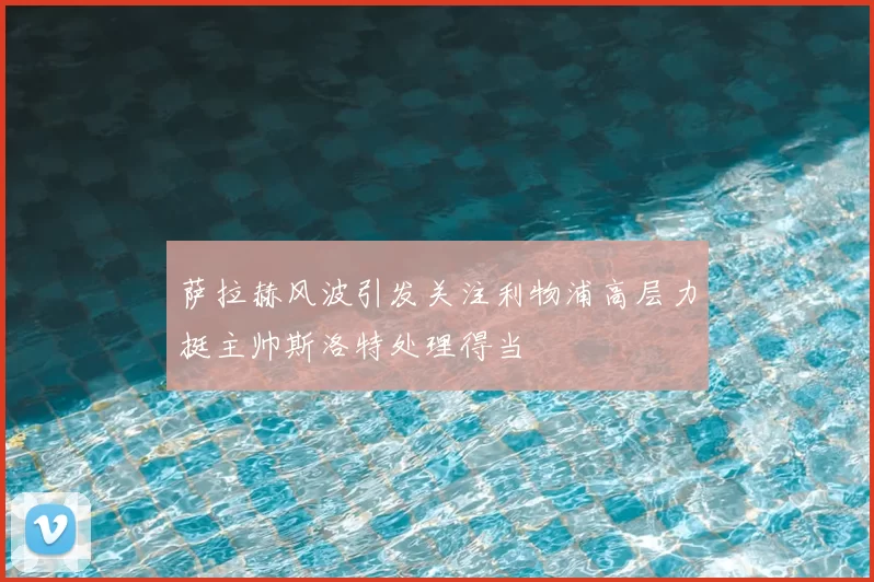 萨拉赫风波引发关注利物浦高层力挺主帅斯洛特处理得当