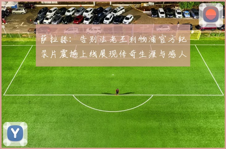 萨拉赫:告别法老王利物浦官方纪录片震撼上线展现传奇生涯与感人时刻