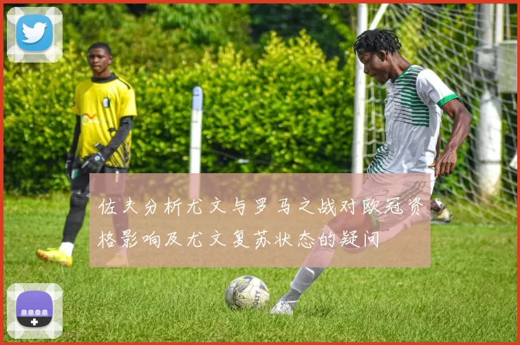 佐夫分析尤文与罗马之战对欧冠资格影响及尤文复苏状态的疑问