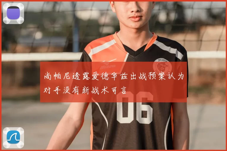尚帕尼透露爱德华兹出战预案认为对手没有新战术可言
