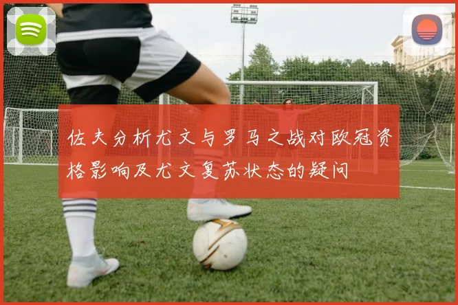 佐夫分析尤文与罗马之战对欧冠资格影响及尤文复苏状态的疑问