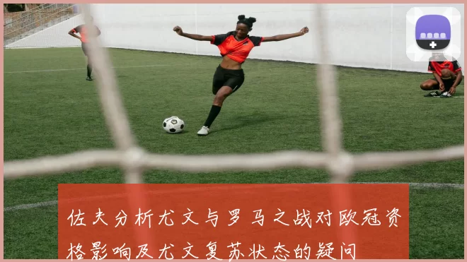 佐夫分析尤文与罗马之战对欧冠资格影响及尤文复苏状态的疑问
