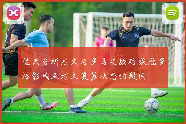 佐夫分析尤文与罗马之战对欧冠资格影响及尤文复苏状态的疑问