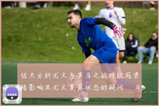 佐夫分析尤文与罗马之战对欧冠资格影响及尤文复苏状态的疑问