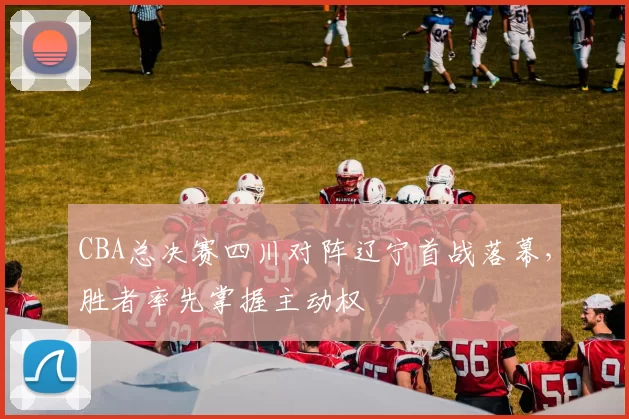 CBA总决赛四川对阵辽宁首战落幕，胜者率先掌握主动权