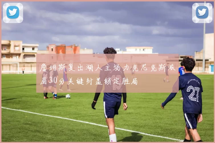 詹姆斯复出湖人主场力克尼克斯浓眉30分关键封盖锁定胜局