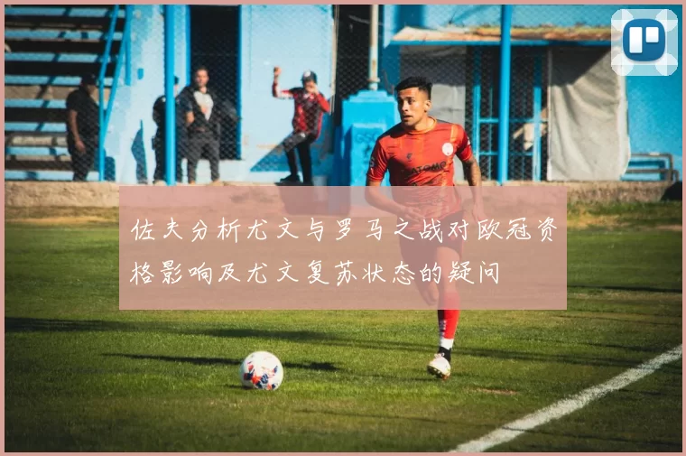 佐夫分析尤文与罗马之战对欧冠资格影响及尤文复苏状态的疑问