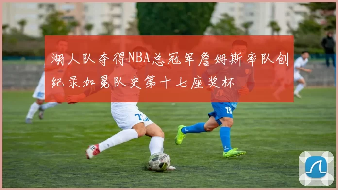 湖人队夺得NBA总冠军詹姆斯率队创纪录加冕队史第十七座奖杯