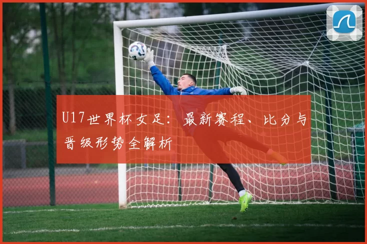 U17世界杯女足：最新赛程、比分与晋级形势全解析