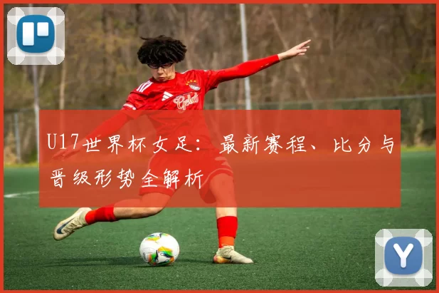 U17世界杯女足：最新赛程、比分与晋级形势全解析