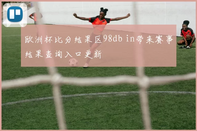 欧洲杯比分结果区98db in带来赛事结果查询入口更新