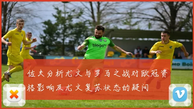 佐夫分析尤文与罗马之战对欧冠资格影响及尤文复苏状态的疑问