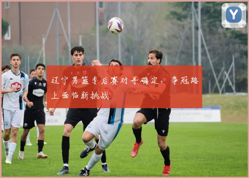 辽宁男篮季后赛对手确定，争冠路上面临新挑战