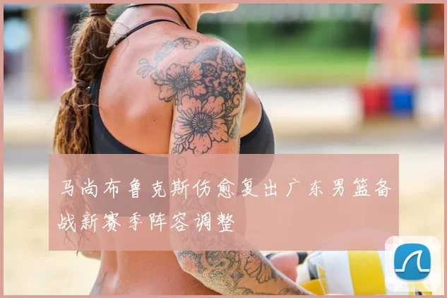 马尚布鲁克斯伤愈复出广东男篮备战新赛季阵容调整