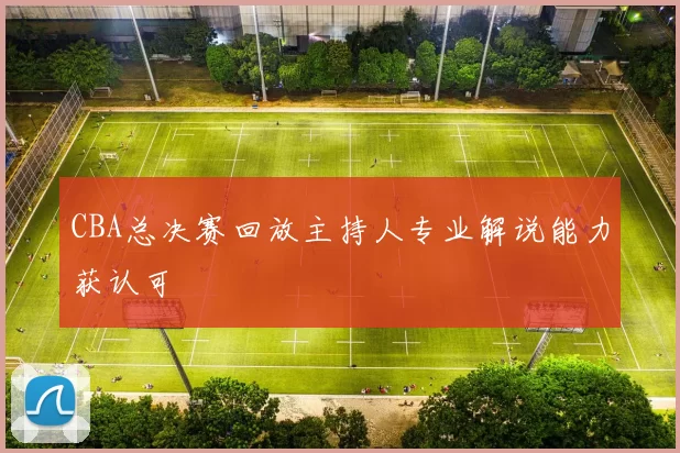 CBA总决赛回放主持人专业解说能力获认可